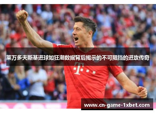 莱万多夫斯基进球如狂潮数据背后揭示的不可阻挡的进攻传奇