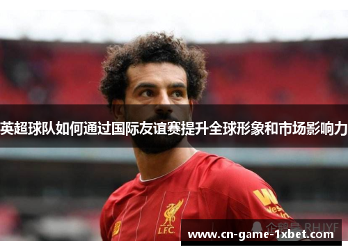 英超球队如何通过国际友谊赛提升全球形象和市场影响力