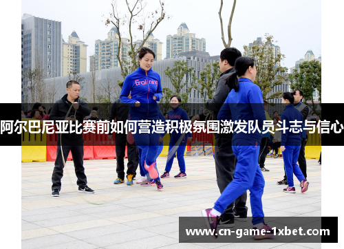 阿尔巴尼亚比赛前如何营造积极氛围激发队员斗志与信心