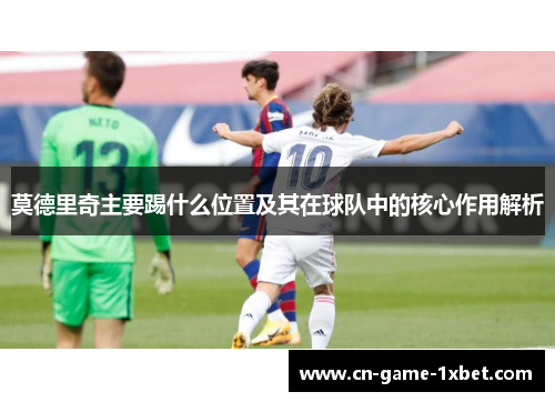 莫德里奇主要踢什么位置及其在球队中的核心作用解析