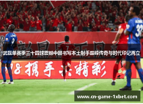 武磊单赛季三十四球震撼中超书写本土射手巅峰传奇与时代印记再立