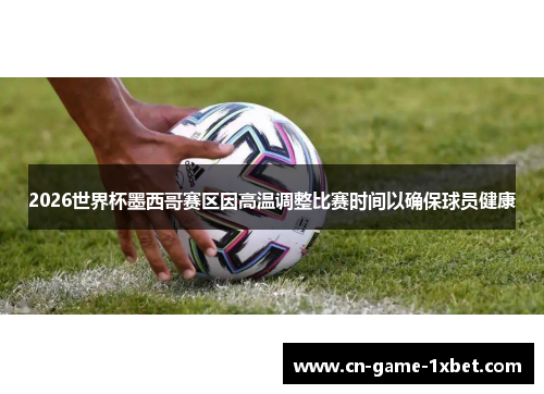 2026世界杯墨西哥赛区因高温调整比赛时间以确保球员健康
